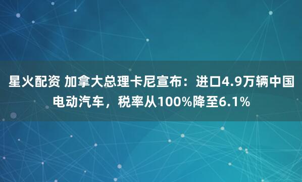 星火配资 加拿大总理卡尼宣布：进口4.9万辆中国电动汽车，税率从100%降至6.1%