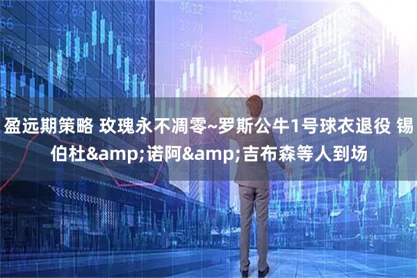 盈远期策略 玫瑰永不凋零~罗斯公牛1号球衣退役 锡伯杜&诺阿&吉布森等人到场