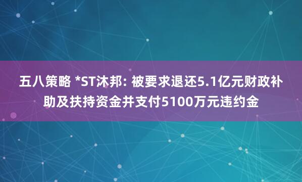 五八策略 *ST沐邦: 被要求退还5.1亿元财政补助及扶持资金并支付5100万元违约金
