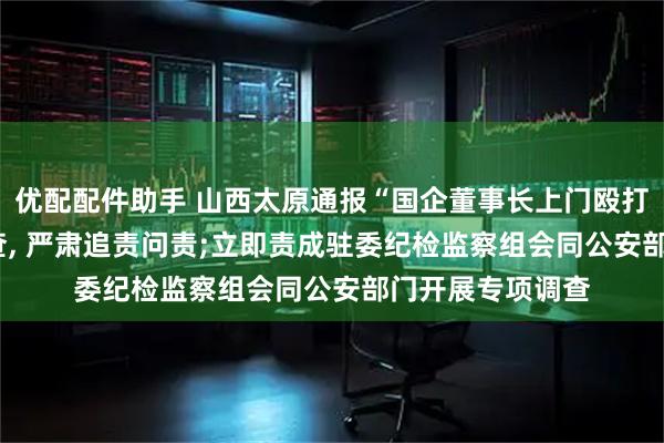 优配配件助手 山西太原通报“国企董事长上门殴打他人”: 停职检查, 严肃追责问责;立即责成驻委纪检监察组会同公安部门开展专项调查