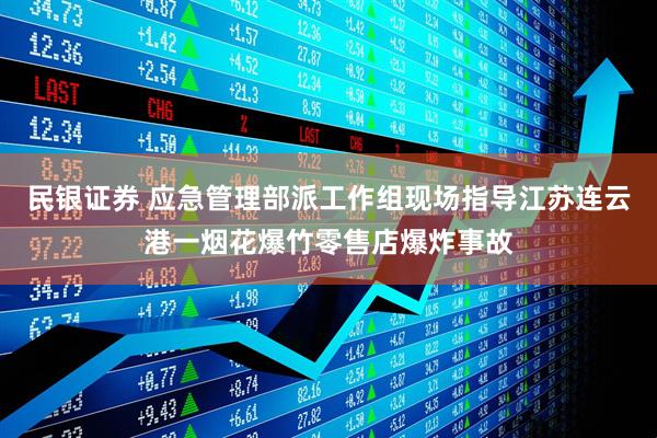 民银证券 应急管理部派工作组现场指导江苏连云港一烟花爆竹零售店爆炸事故