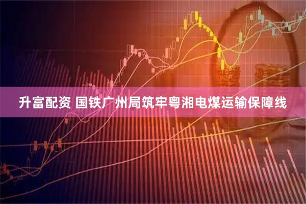 升富配资 国铁广州局筑牢粤湘电煤运输保障线