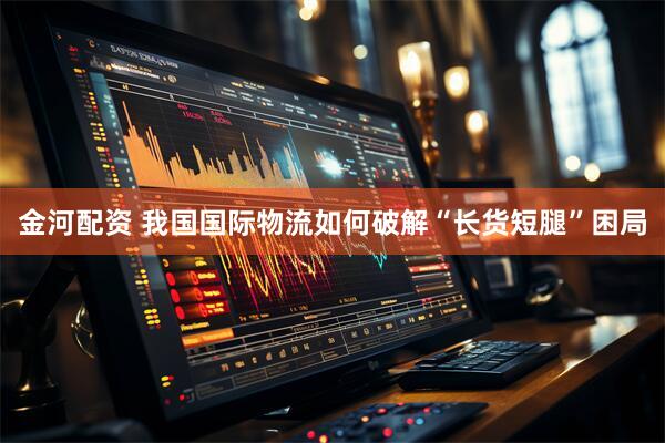 金河配资 我国国际物流如何破解“长货短腿”困局