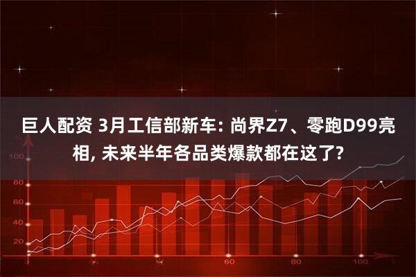 巨人配资 3月工信部新车: 尚界Z7、零跑D99亮相, 未来半年各品类爆款都在这了?