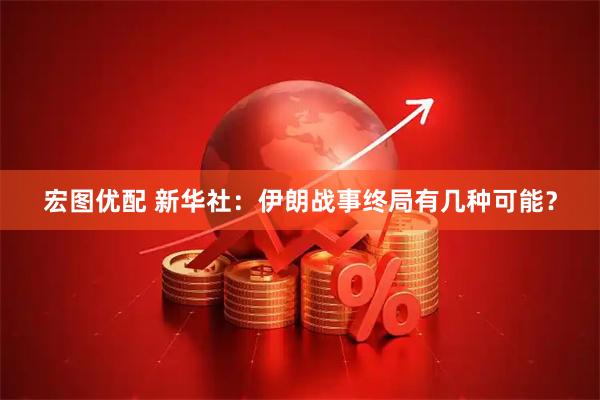 宏图优配 新华社：伊朗战事终局有几种可能？