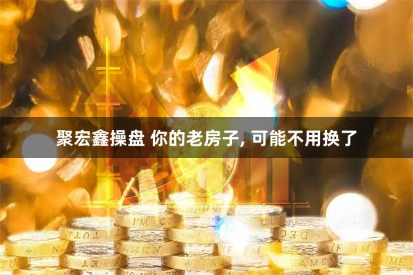 聚宏鑫操盘 你的老房子, 可能不用换了