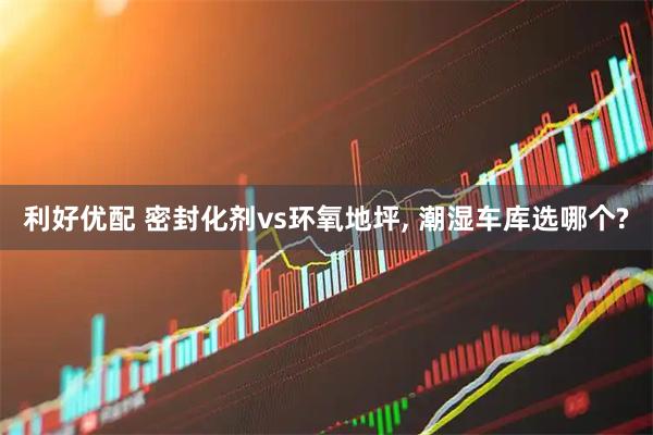 利好优配 密封化剂vs环氧地坪, 潮湿车库选哪个?