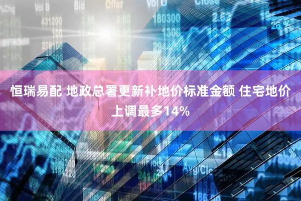 恒瑞易配 地政总署更新补地价标准金额 住宅地价上调最多14%